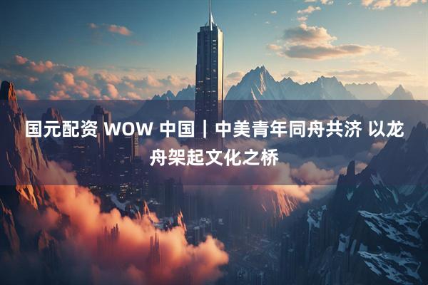 国元配资 WOW 中国｜中美青年同舟共济 以龙舟架起文化之桥