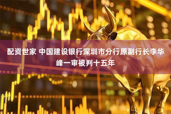 配资世家 中国建设银行深圳市分行原副行长李华峰一审被判十五年