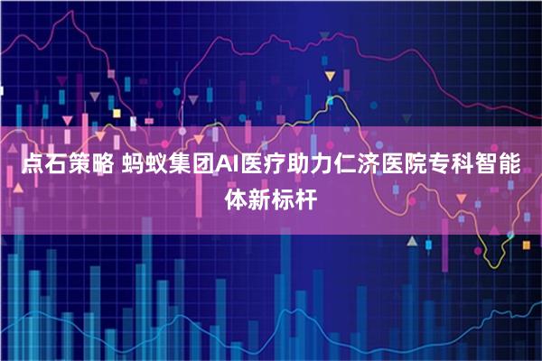 点石策略 蚂蚁集团AI医疗助力仁济医院专科智能体新标杆