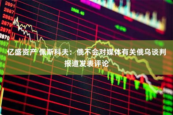 亿盛资产 佩斯科夫：俄不会对媒体有关俄乌谈判报道发表评论