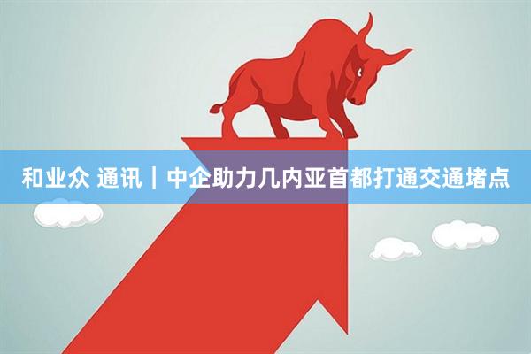 和业众 通讯｜中企助力几内亚首都打通交通堵点