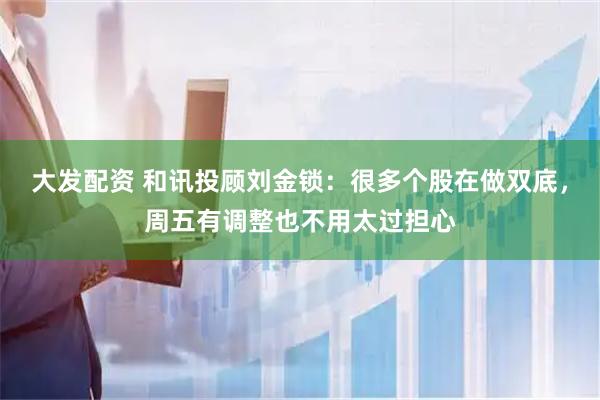 大发配资 和讯投顾刘金锁：很多个股在做双底，周五有调整也不用太过担心
