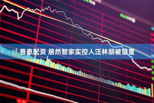 普患配资 居然智家实控人汪林朋被留置