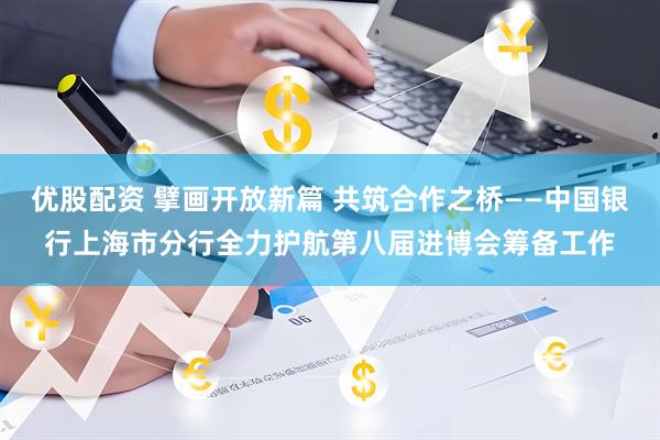 优股配资 擘画开放新篇 共筑合作之桥——中国银行上海市分行全力护航第八届进博会筹备工作