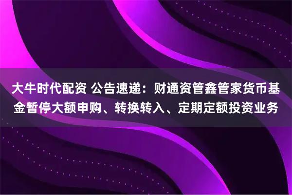 大牛时代配资 公告速递：财通资管鑫管家货币基金暂停大额申购、转换转入、定期定额投资业务