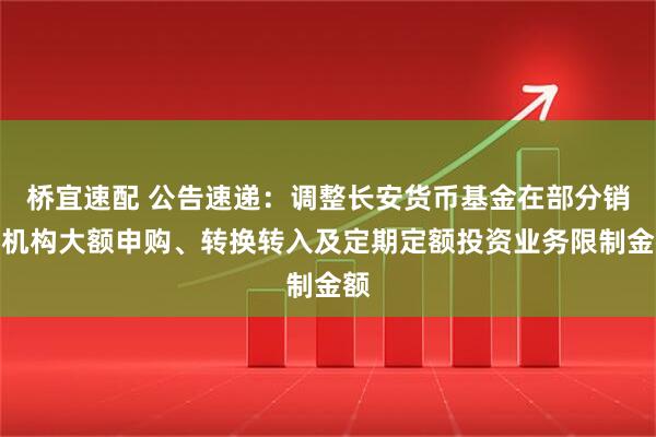 桥宜速配 公告速递：调整长安货币基金在部分销售机构大额申购、转换转入及定期定额投资业务限制金额