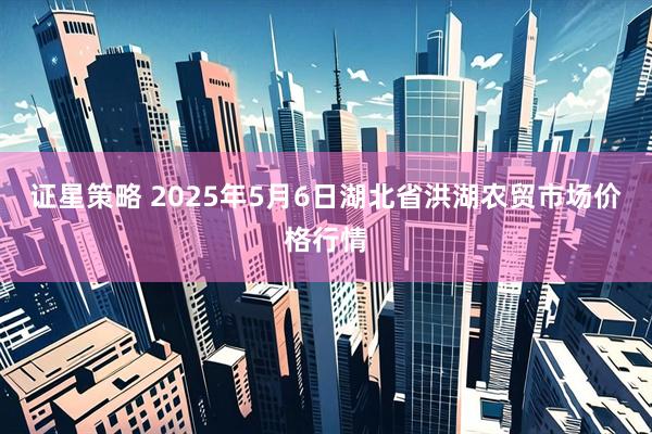 证星策略 2025年5月6日湖北省洪湖农贸市场价格行情