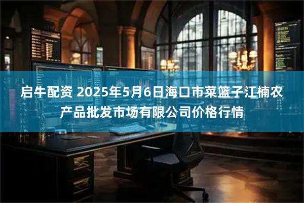 启牛配资 2025年5月6日海口市菜篮子江楠农产品批发市场有限公司价格行情