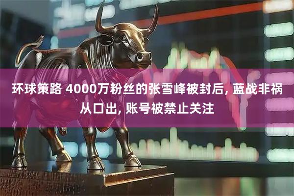 环球策路 4000万粉丝的张雪峰被封后, 蓝战非祸从口出, 账号被禁止关注