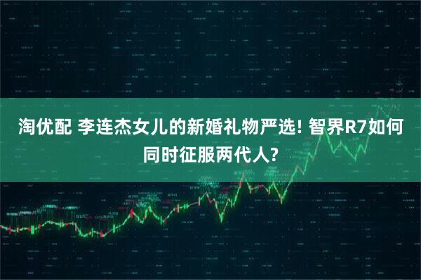淘优配 李连杰女儿的新婚礼物严选! 智界R7如何同时征服两代人?