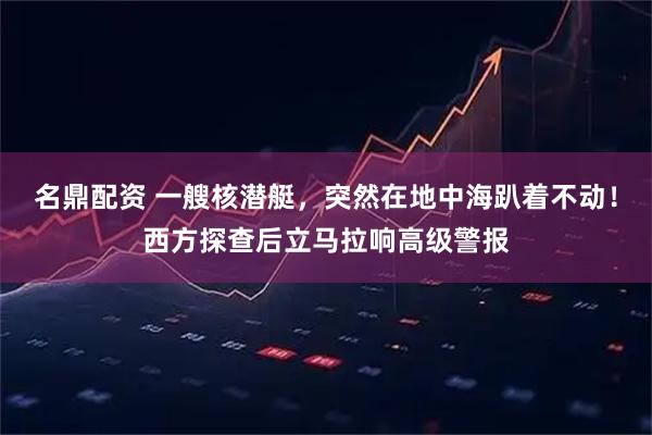 名鼎配资 一艘核潜艇，突然在地中海趴着不动！西方探查后立马拉响高级警报