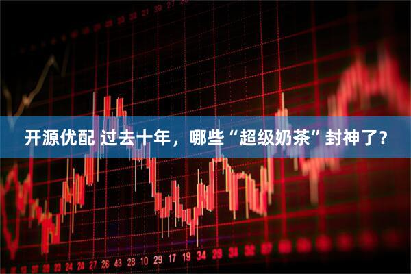 开源优配 过去十年，哪些“超级奶茶”封神了？