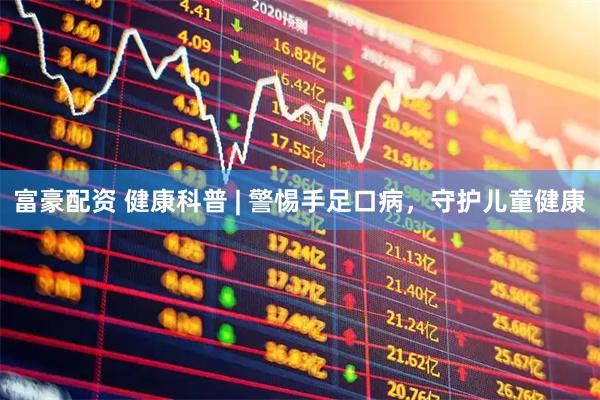 富豪配资 健康科普 | 警惕手足口病，守护儿童健康