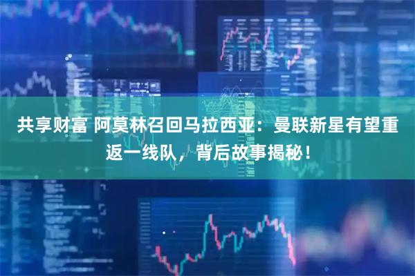 共享财富 阿莫林召回马拉西亚：曼联新星有望重返一线队，背后故事揭秘！
