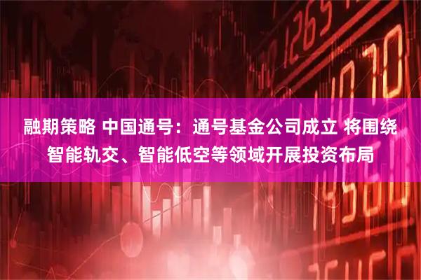 融期策略 中国通号：通号基金公司成立 将围绕智能轨交、智能低空等领域开展投资布局
