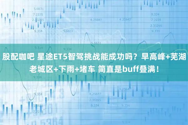 股配咖吧 星途ET5智驾挑战能成功吗？早高峰+芜湖老城区+下雨+堵车 简直是buff叠满！