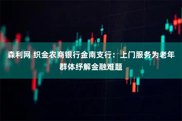森利网 织金农商银行金南支行：上门服务为老年群体纾解金融难题
