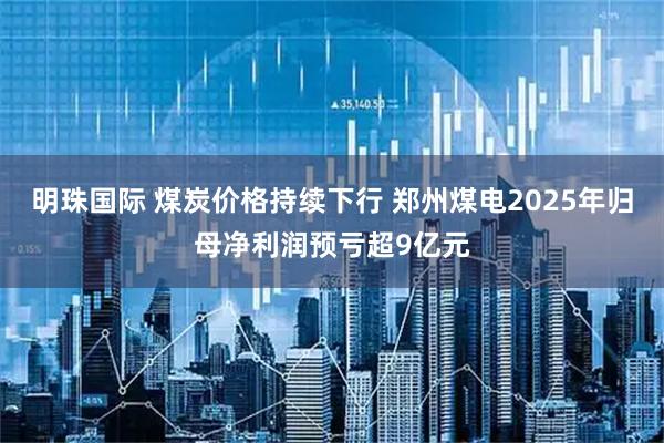 明珠国际 煤炭价格持续下行 郑州煤电2025年归母净利润预亏超9亿元