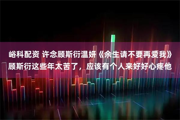峪科配资 许念顾斯衍温妍《余生请不要再爱我》顾斯衍这些年太苦了，应该有个人来好好心疼他