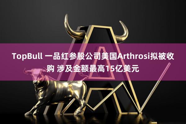 TopBull 一品红参股公司美国Arthrosi拟被收购 涉及金额最高15亿美元