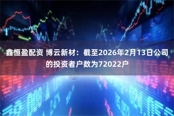 鑫恒盈配资 博云新材：截至2026年2月13日公司的投资者户数为72022户
