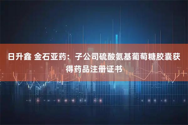 日升鑫 金石亚药：子公司硫酸氨基葡萄糖胶囊获得药品注册证书