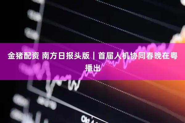 金猪配资 南方日报头版|首届人机协同春晚在粤播出