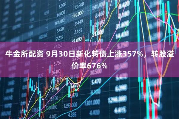 牛金所配资 9月30日新化转债上涨357%，转股溢价率676%