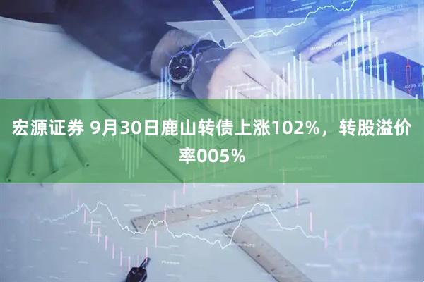 宏源证券 9月30日鹿山转债上涨102%,转股溢价率005%