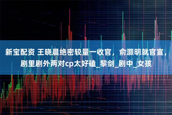 新宝配资 王晓晨绝密较量一收官，俞灏明就官宣，剧里剧外两对cp太好磕_黎剑_剧中_女孩