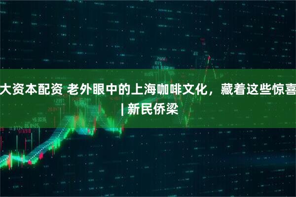 大资本配资 老外眼中的上海咖啡文化，藏着这些惊喜 | 新民侨梁