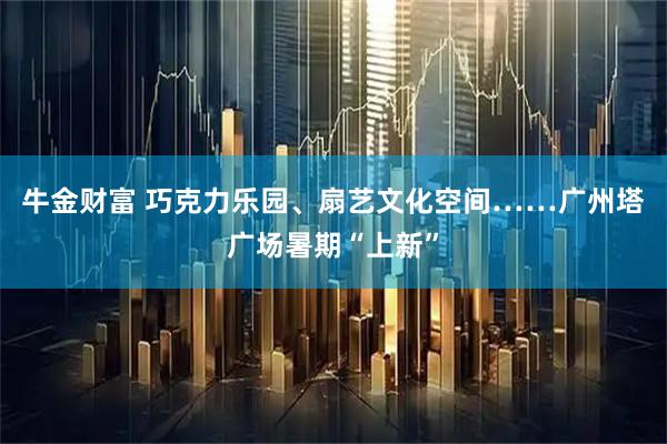 牛金财富 巧克力乐园、扇艺文化空间……广州塔广场暑期“上新”