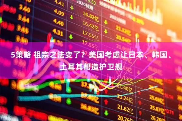 5策略 祖宗之法变了？美国考虑让日本、韩国、土耳其帮造护卫舰