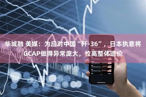 华城融 美媒：为应对中国“歼-36”，日本执意将GCAP做得异常庞大，拉高整体造价